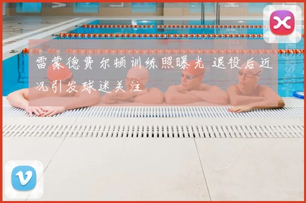 雷蒙德费尔顿训练照曝光 退役后近况引发球迷关注