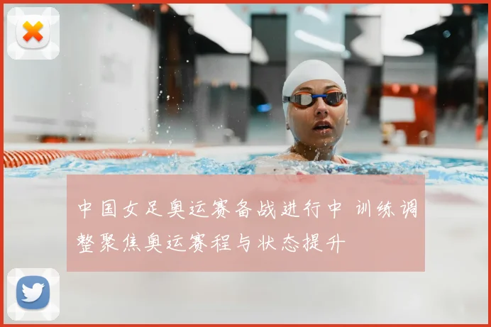 中国女足奥运赛备战进行中 训练调整聚焦奥运赛程与状态提升
