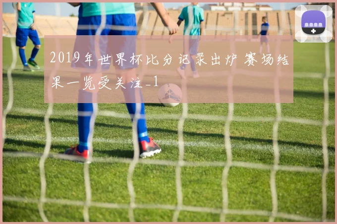 2019年世界杯比分记录出炉 赛场结果一览受关注_1