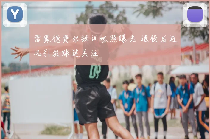 雷蒙德费尔顿训练照曝光 退役后近况引发球迷关注