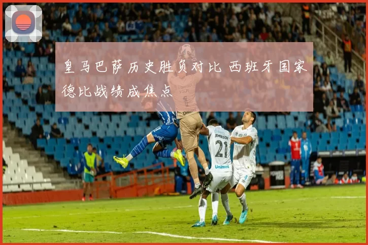皇马巴萨历史胜负对比 西班牙国家德比战绩成焦点