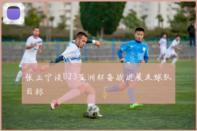 张玉宁谈U23亚洲杯备战进展及球队目标