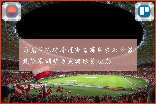 乌克兰队对泽连斯基赛前发布会聚焦阵容调整与关键球员状态