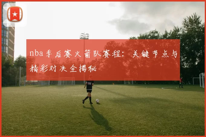 nba季后赛火箭队赛程：关键节点与精彩对决全揭秘
