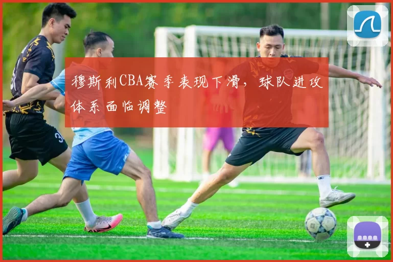 穆斯利CBA赛季表现下滑，球队进攻体系面临调整