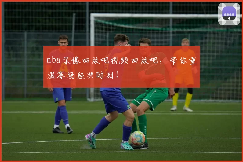 nba录像回放吧视频回放吧，带你重温赛场经典时刻！