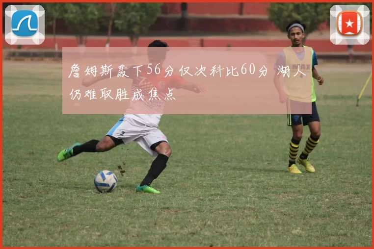 詹姆斯轰下56分仅次科比60分 湖人仍难取胜成焦点