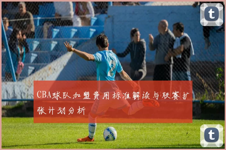 CBA球队加盟费用标准解读与联赛扩张计划分析