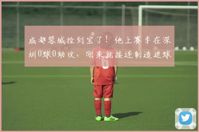 成都蓉城捡到宝了！他上赛季在深圳0球0助攻，刚来就接连制造进球