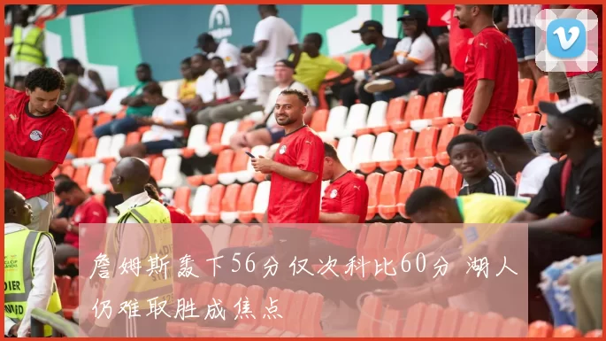 詹姆斯轰下56分仅次科比60分 湖人仍难取胜成焦点