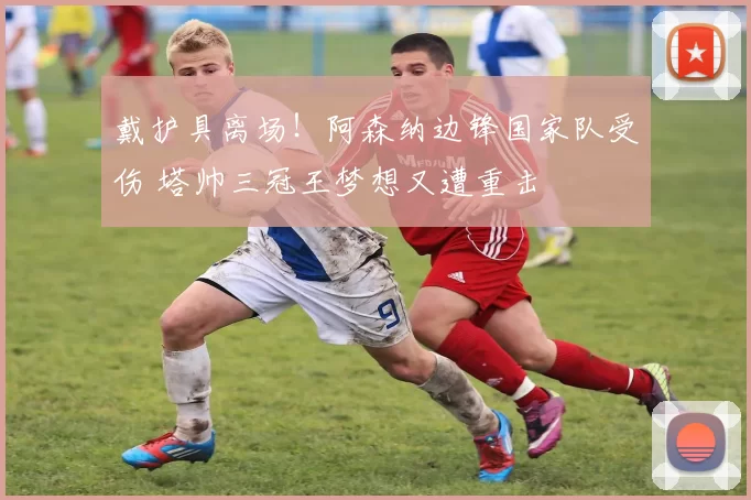 戴护具离场！阿森纳边锋国家队受伤 塔帅三冠王梦想又遭重击