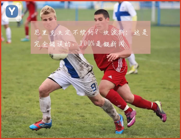 恩里克决定不续约？坎波斯：这是完全错误的，100%是假新闻
