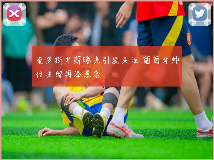 奎罗斯年薪曝光引发关注 葡萄牙帅位去留再添悬念