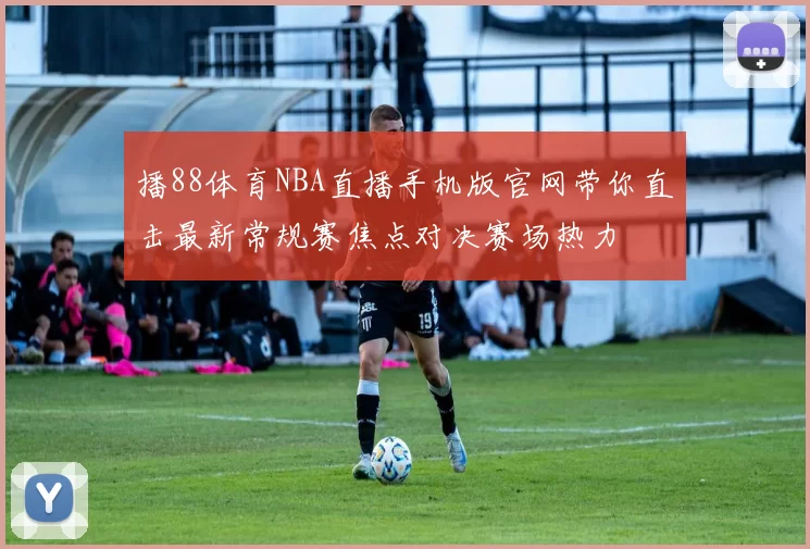 播88体育NBA直播手机版官网带你直击最新常规赛焦点对决赛场热力
