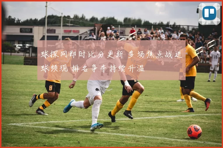 球探网即时比分更新 多场焦点战进球频现 排名争夺持续升温