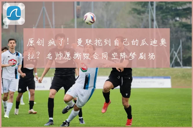 原创 疯了！曼联挖到自己的瓜迪奥拉？名帅愿撕毁合同空降梦剧场