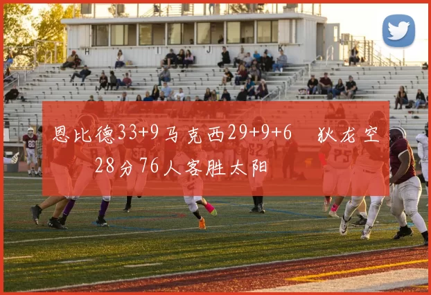 恩比德33+9马克西29+9+6 狄龙空砍28分76人客胜太阳