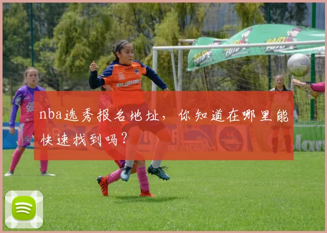 nba选秀报名地址，你知道在哪里能快速找到吗？
