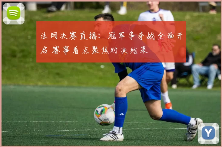 法网决赛直播：冠军争夺战全面开启 赛事看点聚焦对决结果