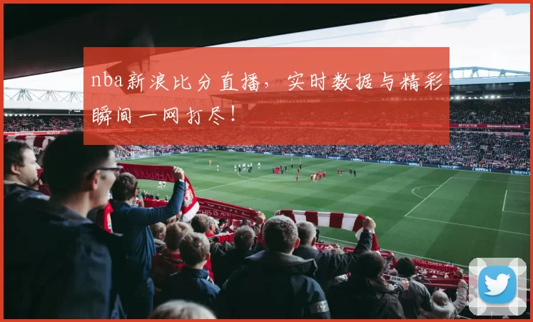nba新浪比分直播，实时数据与精彩瞬间一网打尽！
