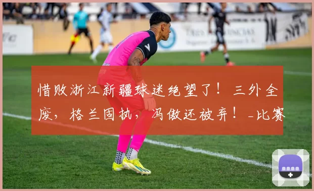 惜败浙江新疆球迷绝望了!三外全废,格兰固执,冯傲还被弃!_比赛_哈里斯_纳托尔