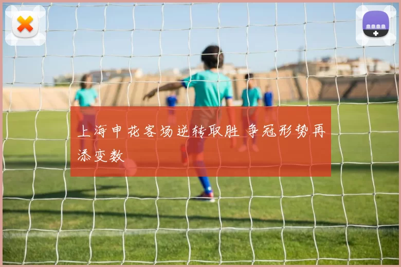 上海申花客场逆转取胜 争冠形势再添变数
