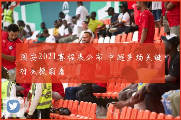 国安2021赛程表公布 中超多场关键对决提前看