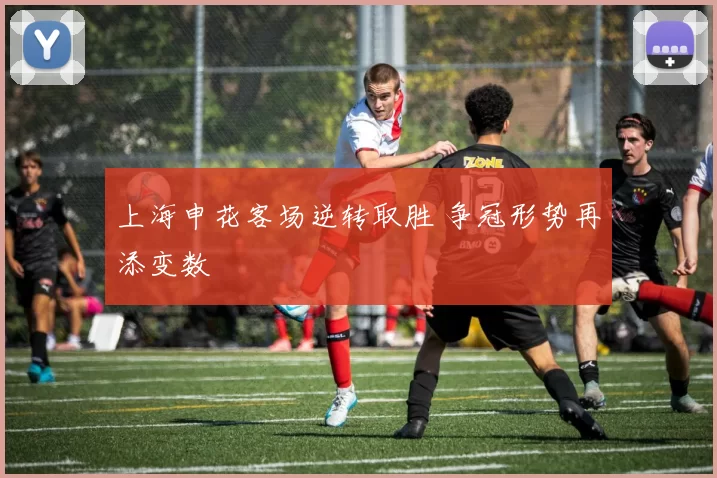 上海申花客场逆转取胜 争冠形势再添变数