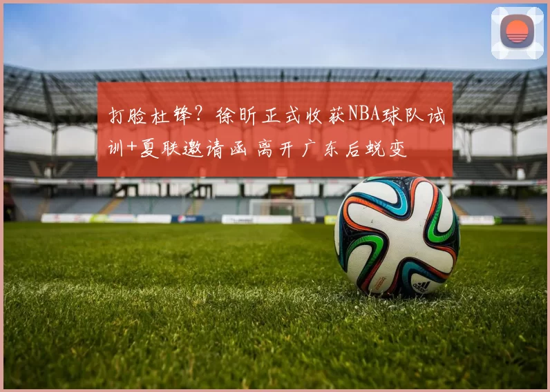 打脸杜锋？徐昕正式收获NBA球队试训+夏联邀请函 离开广东后蜕变