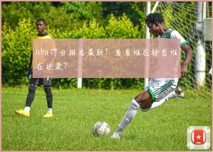 nba得分排名最新！看看谁在榜首谁在逆袭？