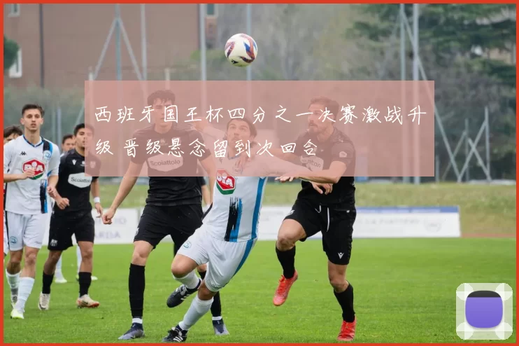 西班牙国王杯四分之一决赛激战升级 晋级悬念留到次回合