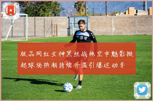 极品网红女神黑丝战袍空中魅影掀起球场热潮持续升温引爆运动季