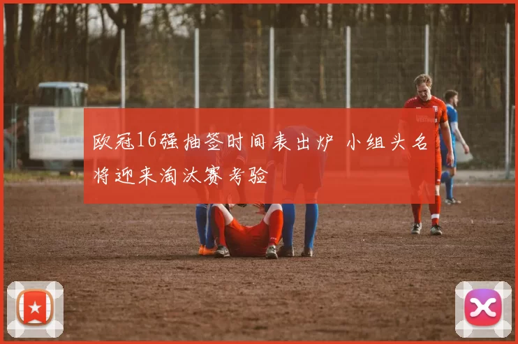 欧冠16强抽签时间表出炉 小组头名将迎来淘汰赛考验