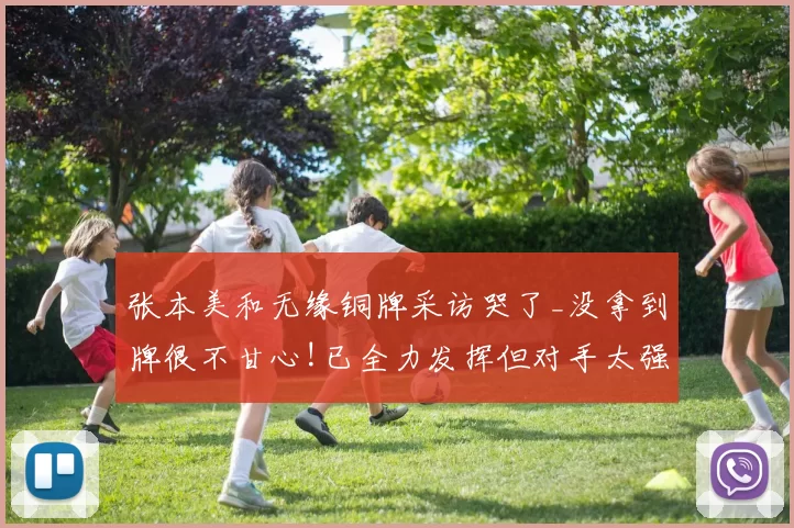 张本美和无缘铜牌采访哭了_没拿到牌很不甘心!已全力发挥但对手太强