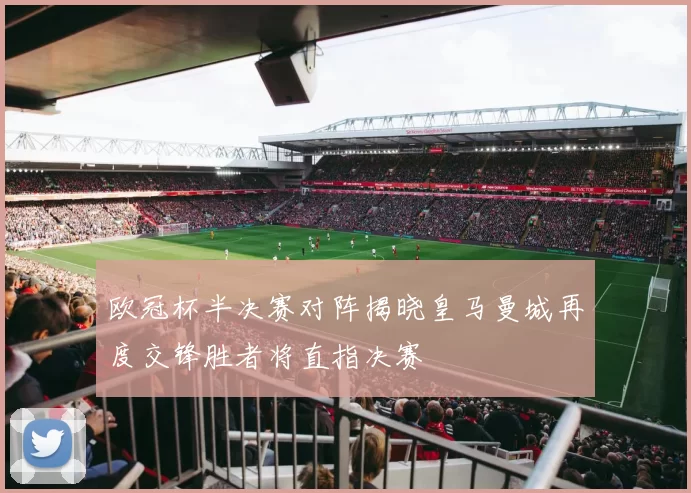 欧冠杯半决赛对阵揭晓皇马曼城再度交锋胜者将直指决赛