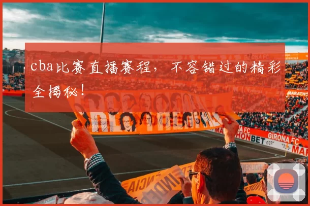 cba比赛直播赛程，不容错过的精彩全揭秘！