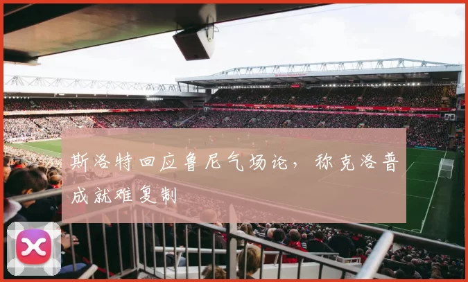 斯洛特回应鲁尼气场论，称克洛普成就难复制