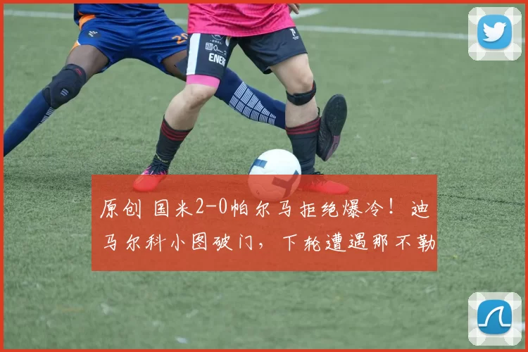 原创 国米2-0帕尔马拒绝爆冷！迪马尔科小图破门，下轮遭遇那不勒斯