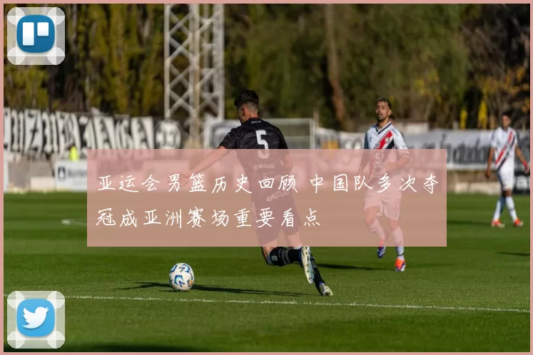 亚运会男篮历史回顾 中国队多次夺冠成亚洲赛场重要看点