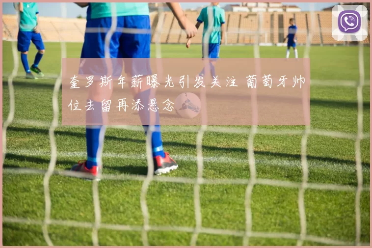 奎罗斯年薪曝光引发关注 葡萄牙帅位去留再添悬念