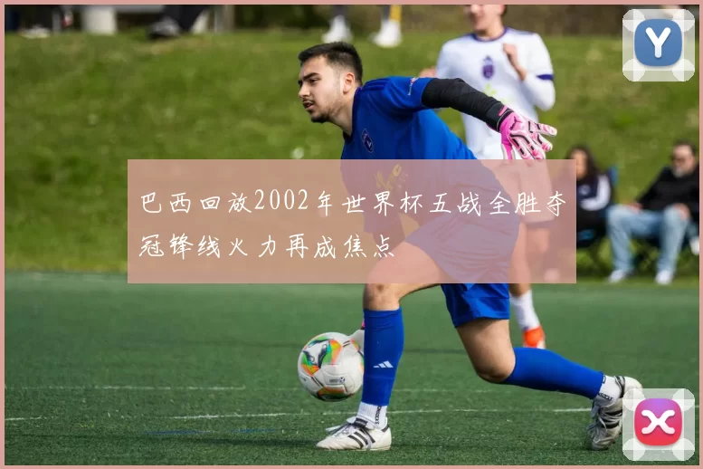 巴西回放2002年世界杯五战全胜夺冠锋线火力再成焦点