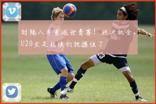 时隔八年重返世青赛！这次机会，U20女足姑娘们把握住了