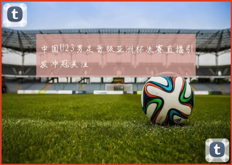 中国U23男足晋级亚洲杯决赛直播引发冲冠关注