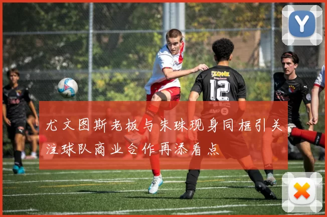 尤文图斯老板与朱珠现身同框引关注球队商业合作再添看点