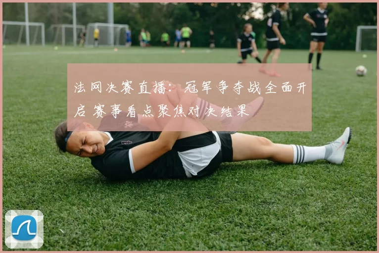 法网决赛直播：冠军争夺战全面开启 赛事看点聚焦对决结果