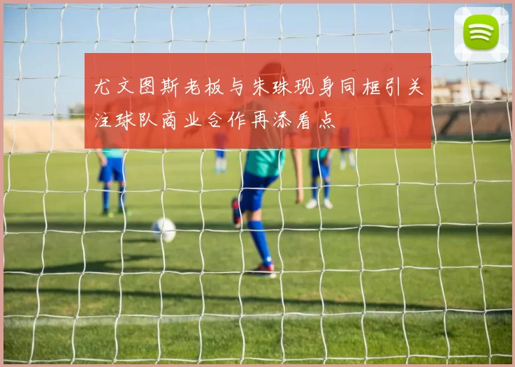 尤文图斯老板与朱珠现身同框引关注球队商业合作再添看点