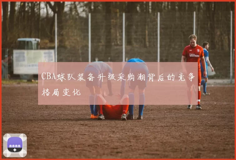 CBA球队装备升级采购潮背后的竞争格局变化