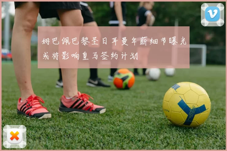 姆巴佩巴黎圣日耳曼年薪细节曝光或将影响皇马签约计划