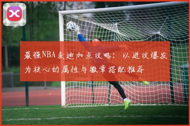 最强NBA麦迪加点攻略：以进攻爆发为核心的属性与徽章搭配推荐