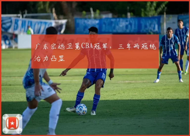 广东宏远卫冕CBA冠军，三年两冠统治力凸显